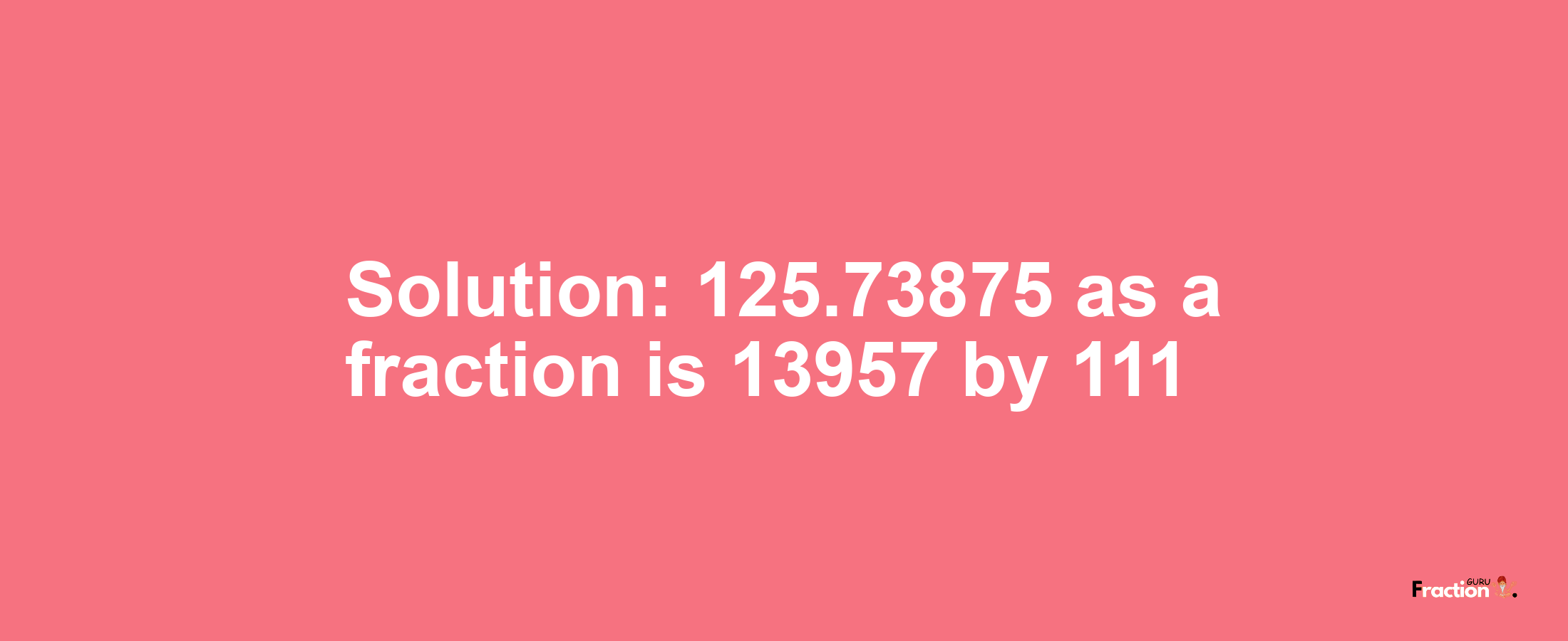 Solution:125.73875 as a fraction is 13957/111